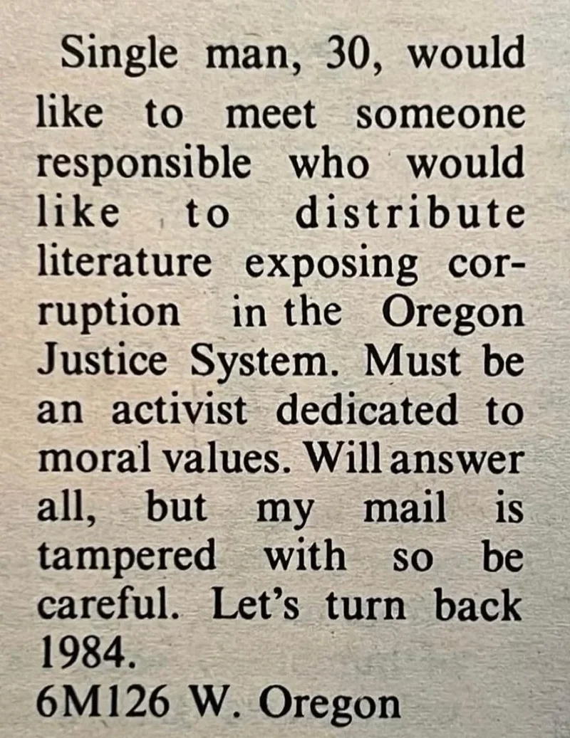 A classified ad reads: “Single man, 30, would like to meet someone responsible who would like to distribute literature exposing corruption in the Oregon Justice System. Must be an activist dedicated to moral values. Will answer all, but my mail is tampered with so be careful. Let’s turn back 1984.” At the end: “6M126 W. Oregon.”