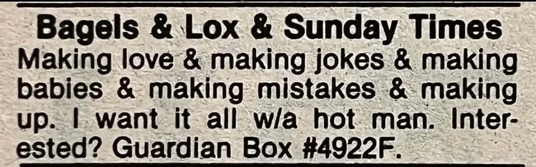 A newspaper personal ad reads: "Bagels & Lox & Sunday Times. Making love & making jokes & making babies & making mistakes & making up. I want it all w/a hot man. Interested? Guardian Box #4922F.