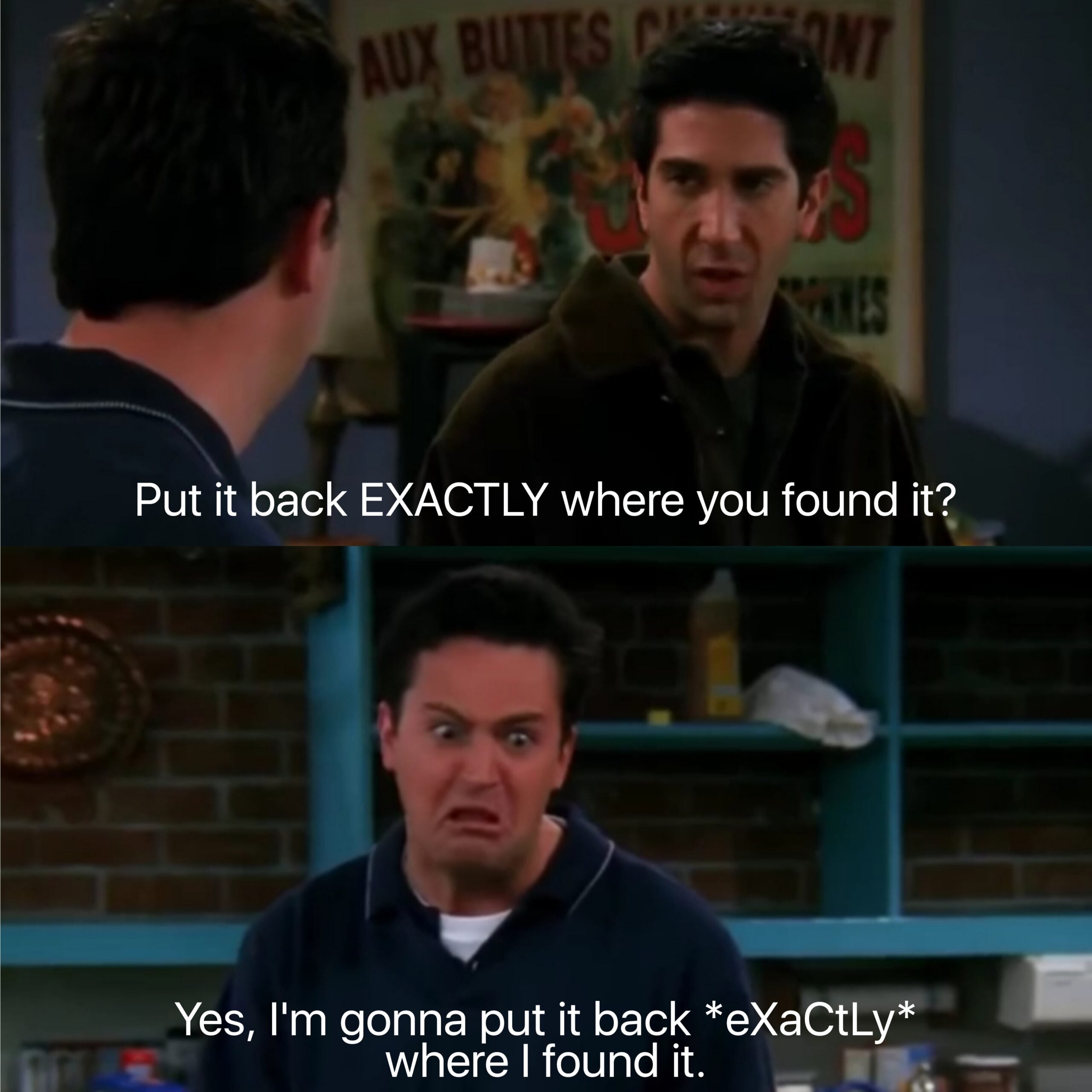 Two scenes from the TV show "Friends." Ross says, "Put it back EXACTLY where you found it?" In the next scene, Chandler sarcastically replies, "Yes, I'm gonna put it back *eXaCtLy* where I found it.