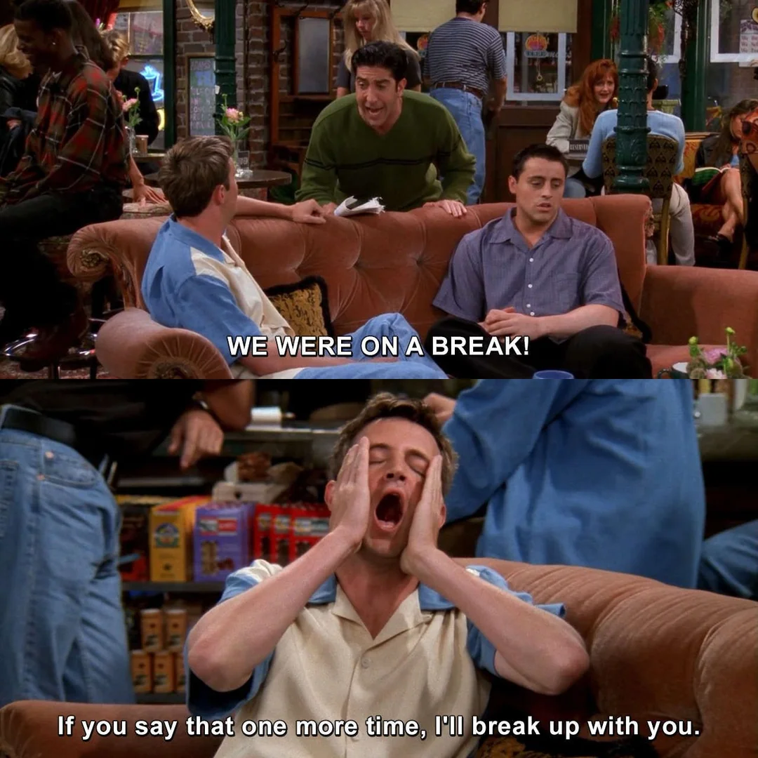 Ross stands and emphatically says, “WE WERE ON A BREAK!” Joey sits quietly, while Chandler, exasperated with hands on his face, says, “If you say that one more time, I'll break up with you.”